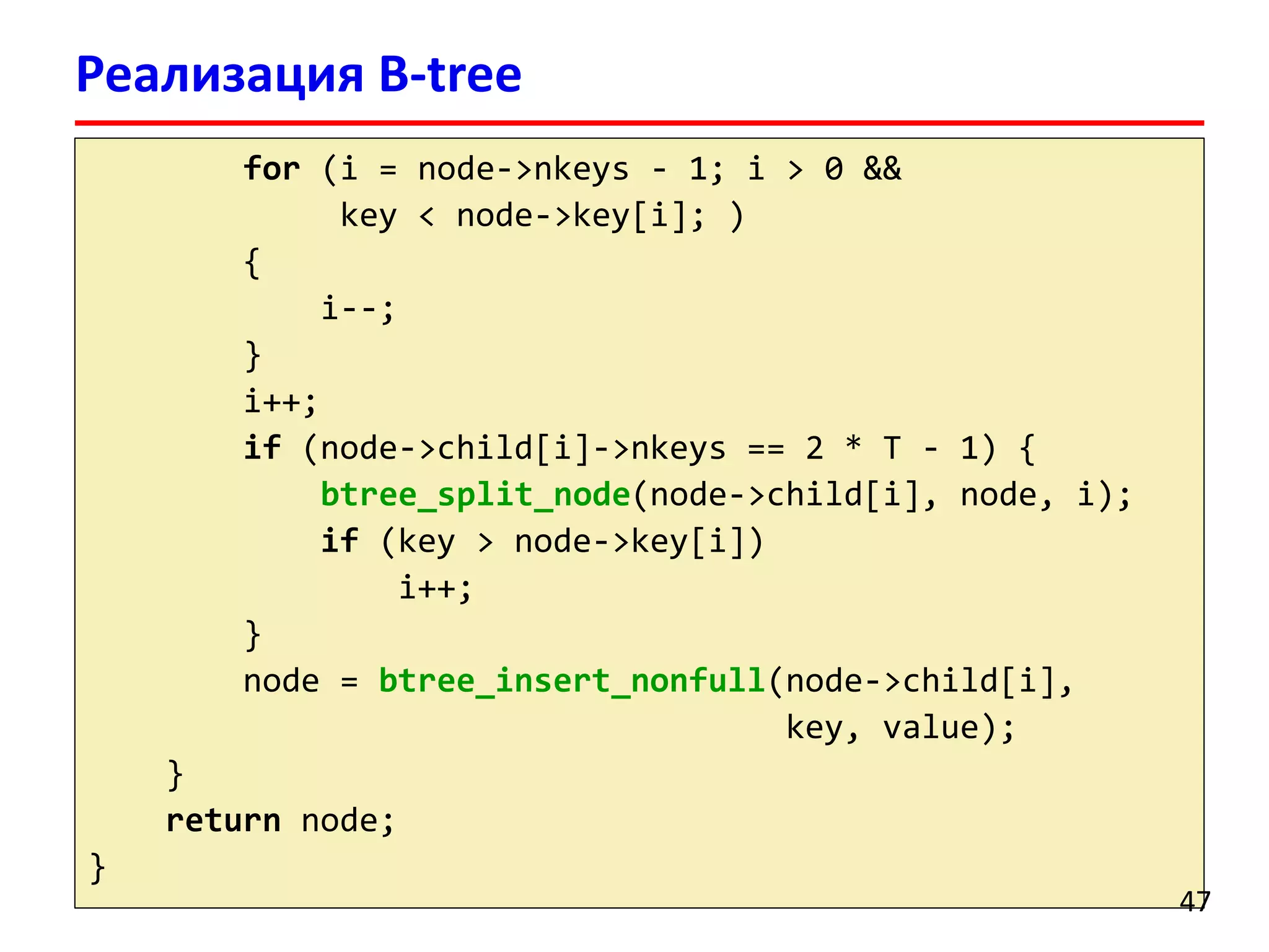 Реализация B-tree
for (i = node->nkeys - 1; i > 0 &&
key < node->key[i]; )
{
i--;
}
i++;
if (node->child[i]->nkeys == 2 * T - 1) {
btree_split_node(node->child[i], node, i);
if (key > node->key[i])
i++;
}
node = btree_insert_nonfull(node->child[i],
key, value);
}
return node;
}
47
 
