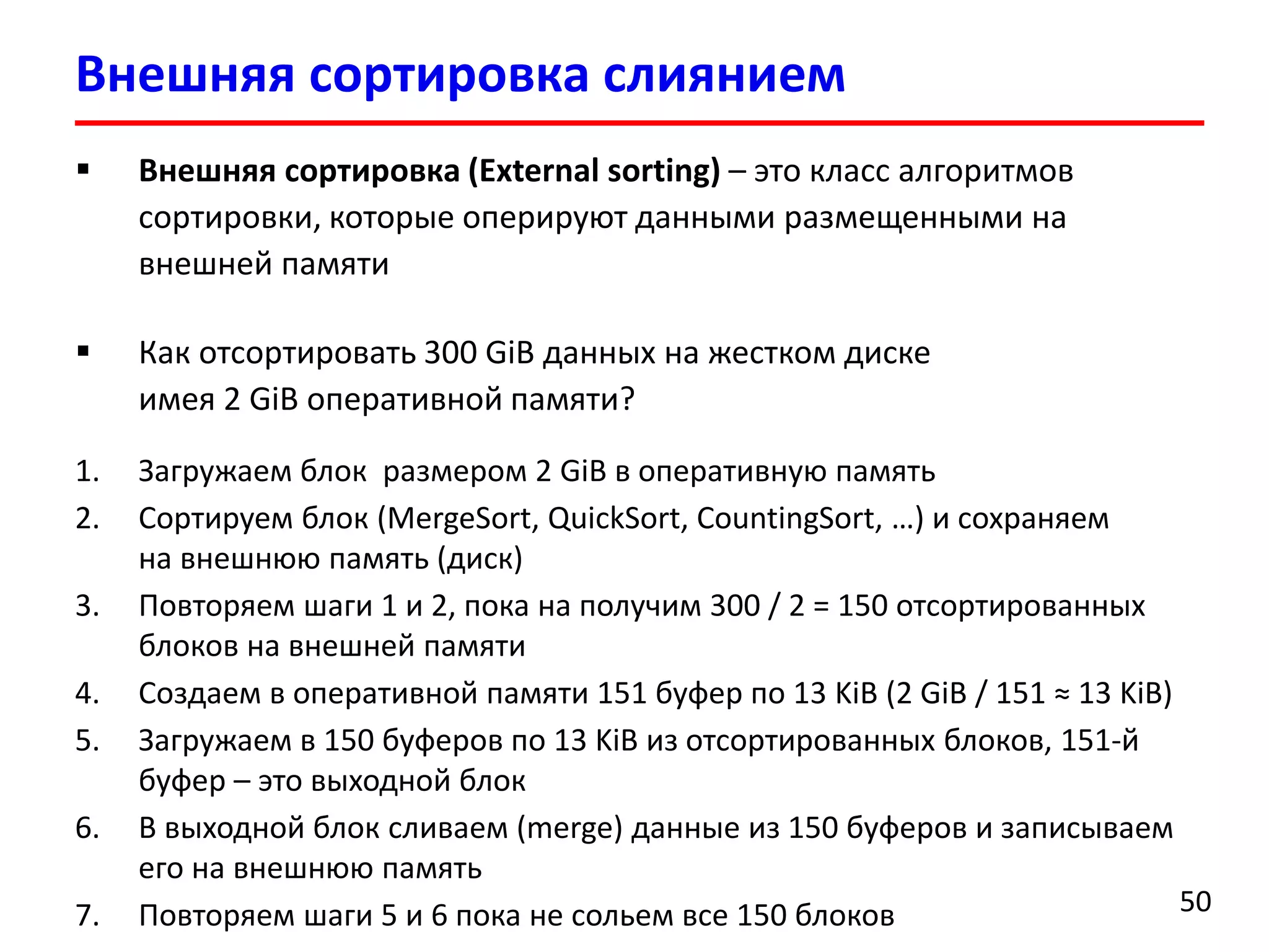 Внешняя сортировка слиянием
50
 Внешняя сортировка (External sorting) – это класс алгоритмов
сортировки, которые оперируют данными размещенными на
внешней памяти
 Как отсортировать 300 GiB данных на жестком диске
имея 2 GiB оперативной памяти?
1. Загружаем блок размером 2 GiB в оперативную память
2. Сортируем блок (MergeSort, QuickSort, CountingSort, …) и сохраняем
на внешнюю память (диск)
3. Повторяем шаги 1 и 2, пока на получим 300 / 2 = 150 отсортированных
блоков на внешней памяти
4. Создаем в оперативной памяти 151 буфер по 13 KiB (2 GiB / 151 ≈ 13 KiB)
5. Загружаем в 150 буферов по 13 KiB из отсортированных блоков, 151-й
буфер – это выходной блок
6. В выходной блок сливаем (merge) данные из 150 буферов и записываем
его на внешнюю память
7. Повторяем шаги 5 и 6 пока не сольем все 150 блоков
 