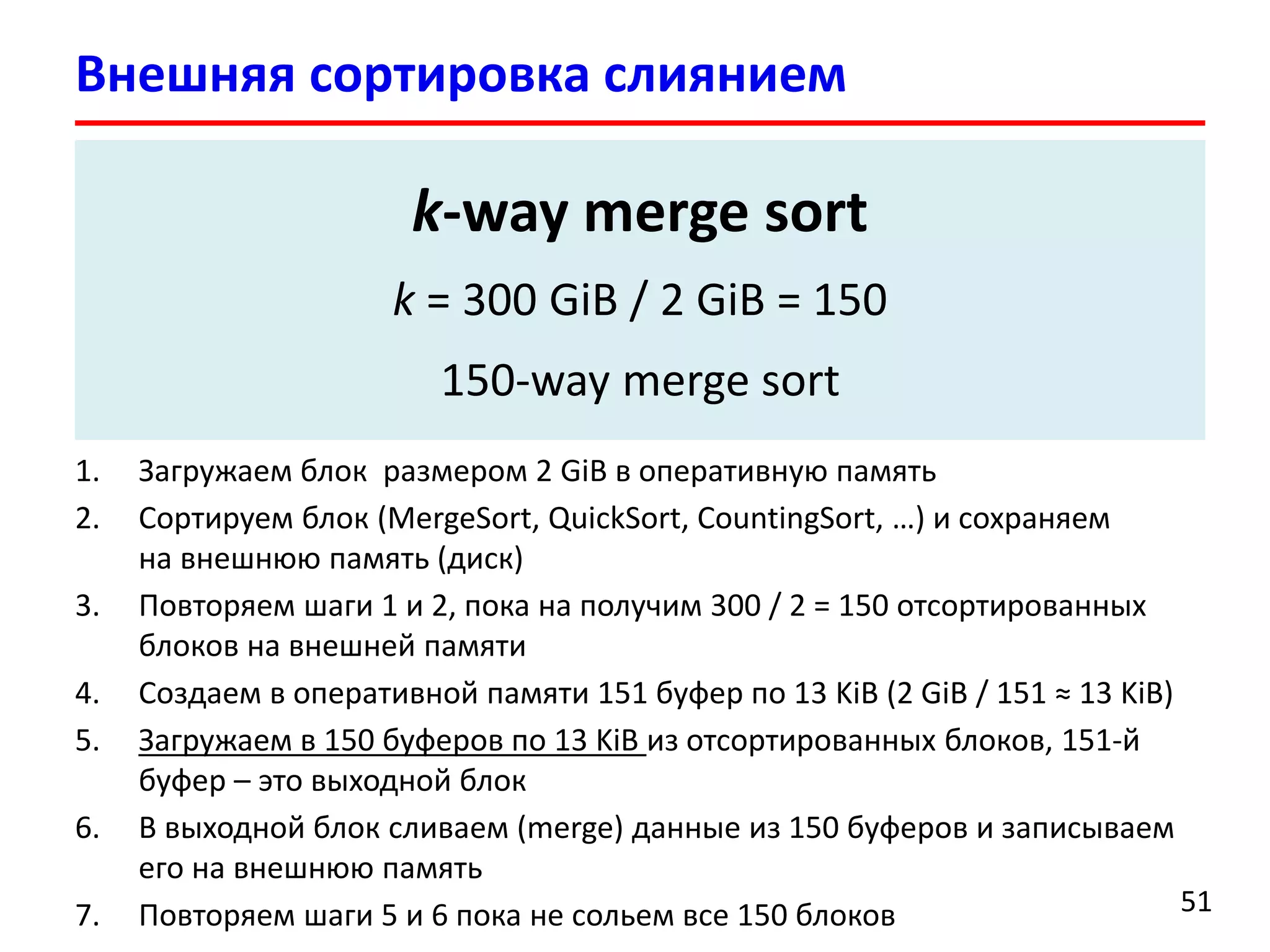 Внешняя сортировка слиянием
51
 Внешняя сортировка (External sorting) – это класс алгоритмов
сортировки, которые оперируют данными размещенными на
внешней памяти
 Как отсортировать 300 GiB данных на жестком диске
имея 2 GiB оперативной памяти?
1. Загружаем блок размером 2 GiB в оперативную память
2. Сортируем блок (MergeSort, QuickSort, CountingSort, …) и сохраняем
на внешнюю память (диск)
3. Повторяем шаги 1 и 2, пока на получим 300 / 2 = 150 отсортированных
блоков на внешней памяти
4. Создаем в оперативной памяти 151 буфер по 13 KiB (2 GiB / 151 ≈ 13 KiB)
5. Загружаем в 150 буферов по 13 KiB из отсортированных блоков, 151-й
буфер – это выходной блок
6. В выходной блок сливаем (merge) данные из 150 буферов и записываем
его на внешнюю память
7. Повторяем шаги 5 и 6 пока не сольем все 150 блоков
k-way merge sort
k = 300 GiB / 2 GiB = 150
150-way merge sort
 