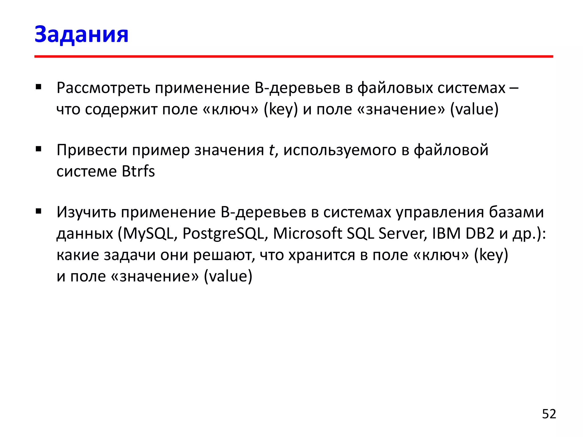 Задания
52
 Рассмотреть применение B-деревьев в файловых системах –
что содержит поле «ключ» (key) и поле «значение» (value)
 Привести пример значения t, используемого в файловой
системе Btrfs
 Изучить применение B-деревьев в системах управления базами
данных (MySQL, PostgreSQL, Microsoft SQL Server, IBM DB2 и др.):
какие задачи они решают, что хранится в поле «ключ» (key)
и поле «значение» (value)
 