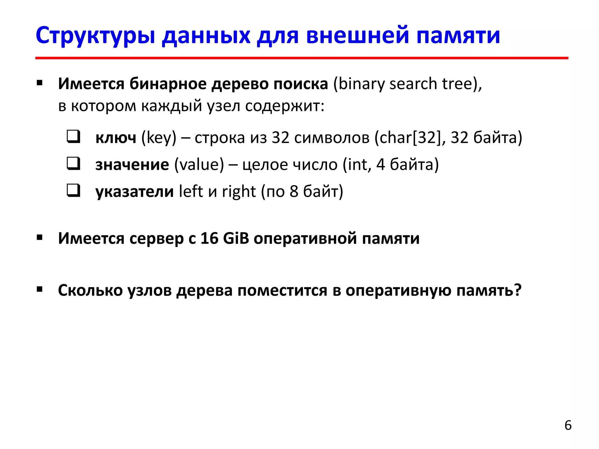 Структуры данных для внешней памяти
6
 Имеется бинарное дерево поиска (binary search tree),
в котором каждый узел содержит:
 ключ (key) – строка из 32 символов (char[32], 32 байта)
 значение (value) – целое число (int, 4 байта)
 указатели left и right (по 8 байт)
 Имеется сервер с 16 GiB оперативной памяти
 Сколько узлов дерева поместится в оперативную память?
 
