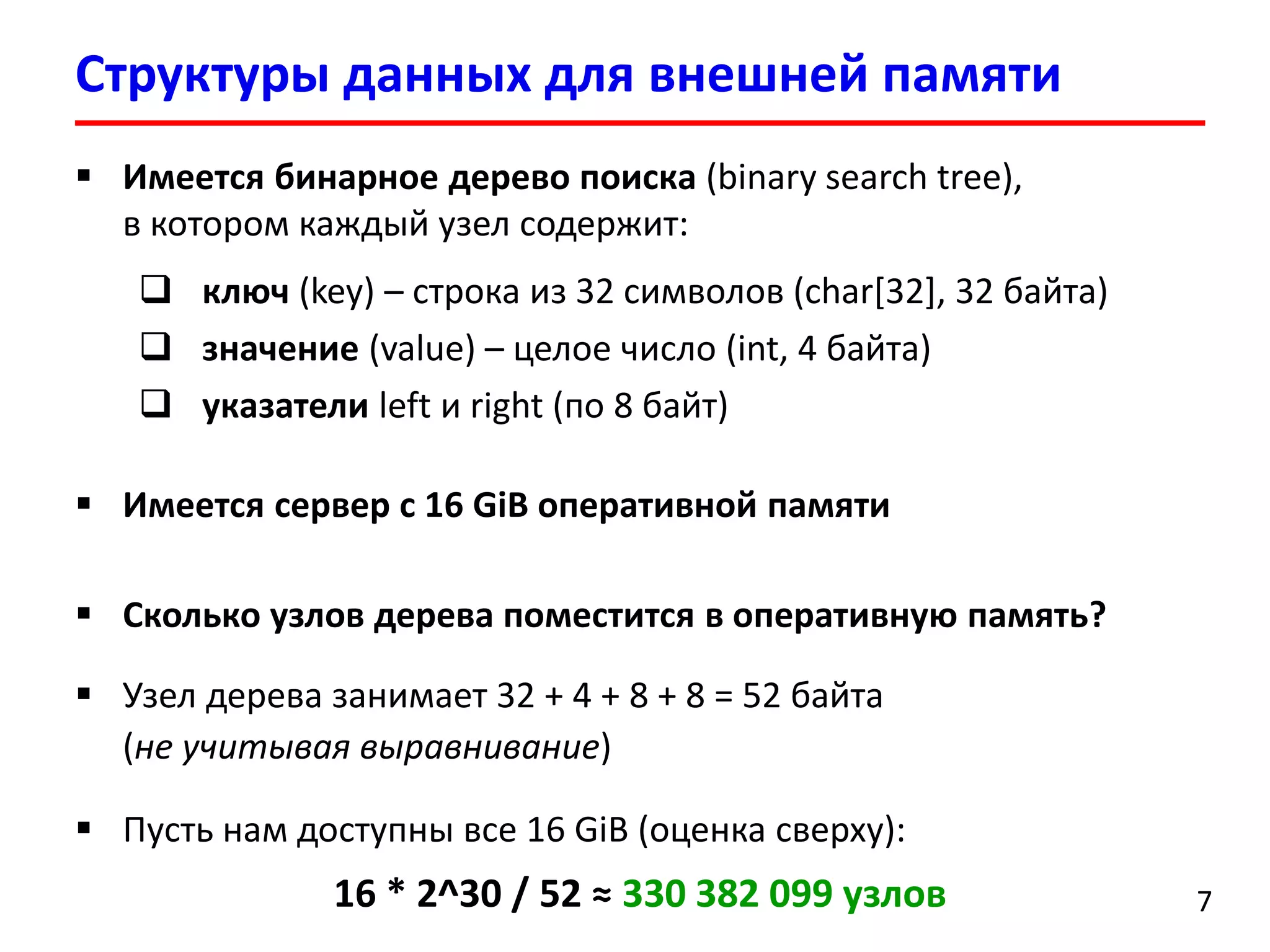Структуры данных для внешней памяти
7
 Имеется бинарное дерево поиска (binary search tree),
в котором каждый узел содержит:
 ключ (key) – строка из 32 символов (char[32], 32 байта)
 значение (value) – целое число (int, 4 байта)
 указатели left и right (по 8 байт)
 Имеется сервер с 16 GiB оперативной памяти
 Сколько узлов дерева поместится в оперативную память?
 Узел дерева занимает 32 + 4 + 8 + 8 = 52 байта
(не учитывая выравнивание)
 Пусть нам доступны все 16 GiB (оценка сверху):
16 * 2^30 / 52 ≈ 330 382 099 узлов
 