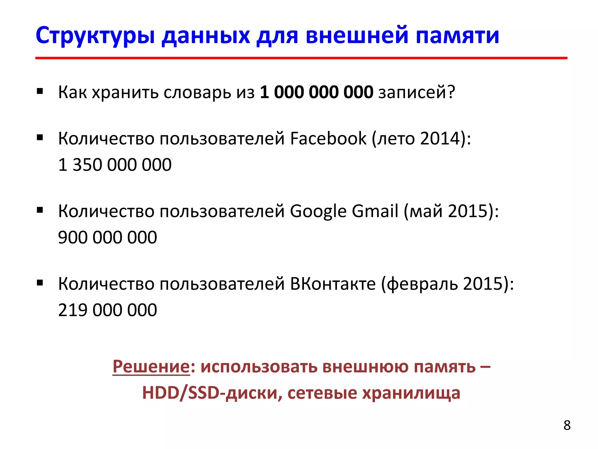 Структуры данных для внешней памяти
8
 Как хранить словарь из 1 000 000 000 записей?
 Количество пользователей Facebook (лето 2014):
1 350 000 000
 Количество пользователей Google Gmail (май 2015):
900 000 000
 Количество пользователей ВКонтакте (февраль 2015):
219 000 000
Решение: использовать внешнюю память –
HDD/SSD-диски, сетевые хранилища
 