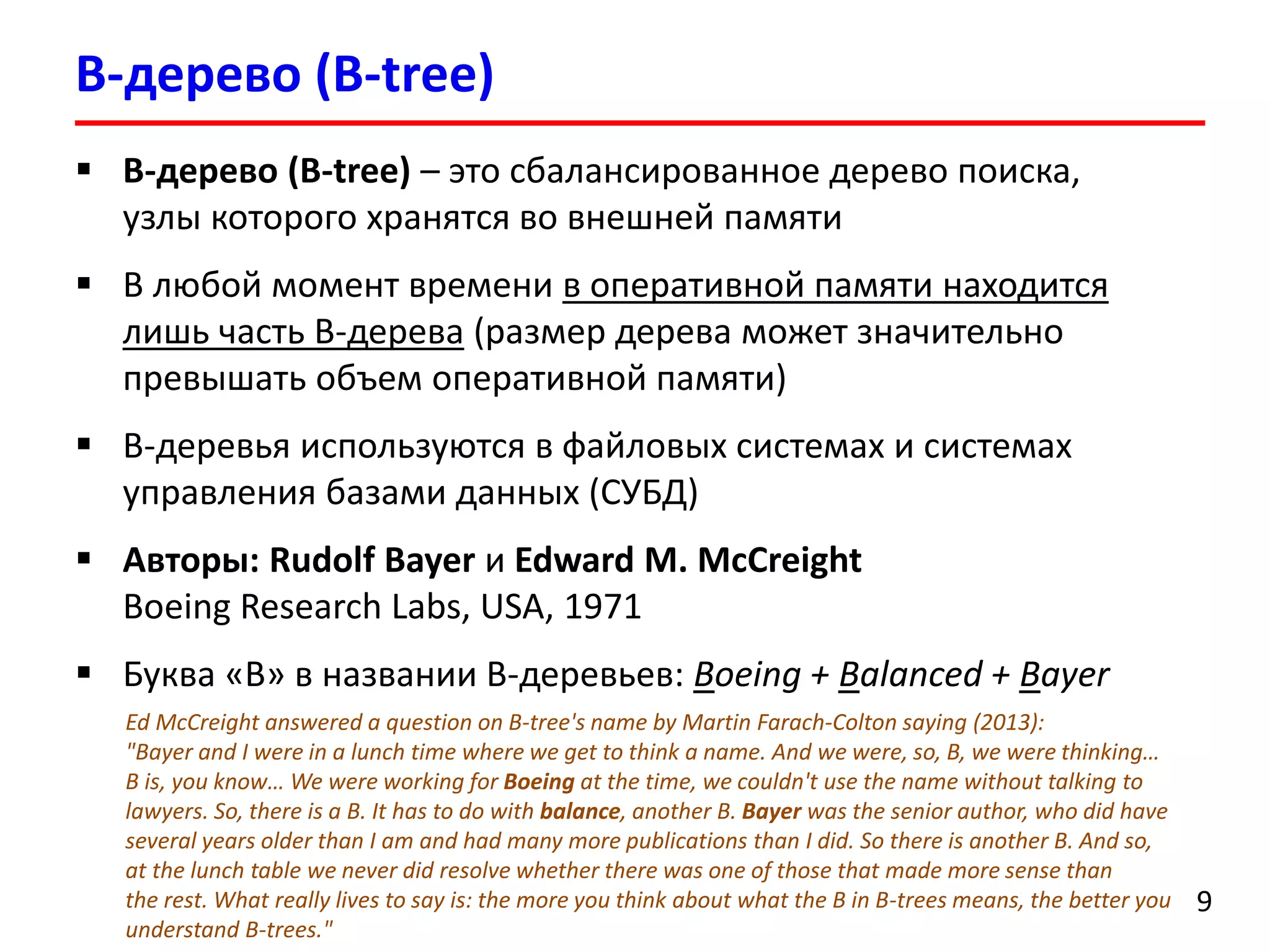 B-дерево (B-tree)
9
 B-дерево (B-tree) – это сбалансированное дерево поиска,
узлы которого хранятся во внешней памяти
 В любой момент времени в оперативной памяти находится
лишь часть B-дерева (размер дерева может значительно
превышать объем оперативной памяти)
 B-деревья используются в файловых системах и системах
управления базами данных (СУБД)
 Авторы: Rudolf Bayer и Edward M. McCreight
Boeing Research Labs, USA, 1971
 Буква «В» в названии B-деревьев: Boeing + Balanced + Bayer
Ed McCreight answered a question on B-tree's name by Martin Farach-Colton saying (2013):
"Bayer and I were in a lunch time where we get to think a name. And we were, so, B, we were thinking…
B is, you know… We were working for Boeing at the time, we couldn't use the name without talking to
lawyers. So, there is a B. It has to do with balance, another B. Bayer was the senior author, who did have
several years older than I am and had many more publications than I did. So there is another B. And so,
at the lunch table we never did resolve whether there was one of those that made more sense than
the rest. What really lives to say is: the more you think about what the B in B-trees means, the better you
understand B-trees."
 