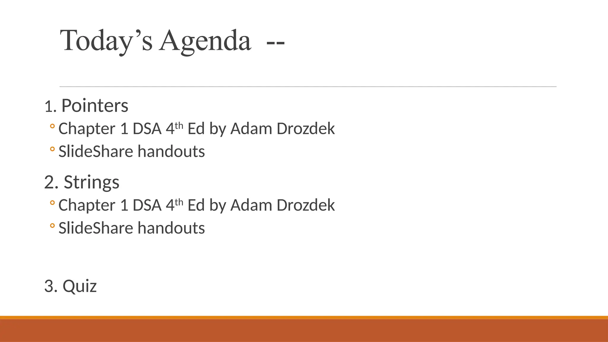 Today’s Agenda --
1. Pointers
◦ Chapter 1 DSA 4th
Ed by Adam Drozdek
◦ SlideShare handouts
2. Strings
◦ Chapter 1 DSA 4th
Ed by Adam Drozdek
◦ SlideShare handouts
3. Quiz
 