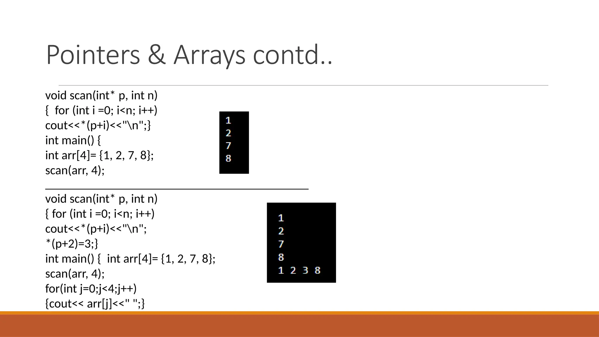 Pointers & Arrays contd..
void scan(int* p, int n)
{ for (int i =0; i<n; i++)
cout<<*(p+i)<<"n";}
int main() {
int arr[4]= {1, 2, 7, 8};
scan(arr, 4);
_______________________________________________
void scan(int* p, int n)
{ for (int i =0; i<n; i++)
cout<<*(p+i)<<"n";
*(p+2)=3;}
int main() { int arr[4]= {1, 2, 7, 8};
scan(arr, 4);
for(int j=0;j<4;j++)
{cout<< arr[j]<<" ";}
 