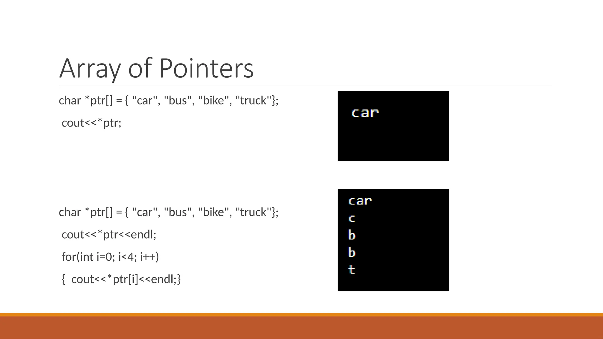 Array of Pointers
char *ptr[] = { "car", "bus", "bike", "truck"};
cout<<*ptr;
char *ptr[] = { "car", "bus", "bike", "truck"};
cout<<*ptr<<endl;
for(int i=0; i<4; i++)
{ cout<<*ptr[i]<<endl;}
 