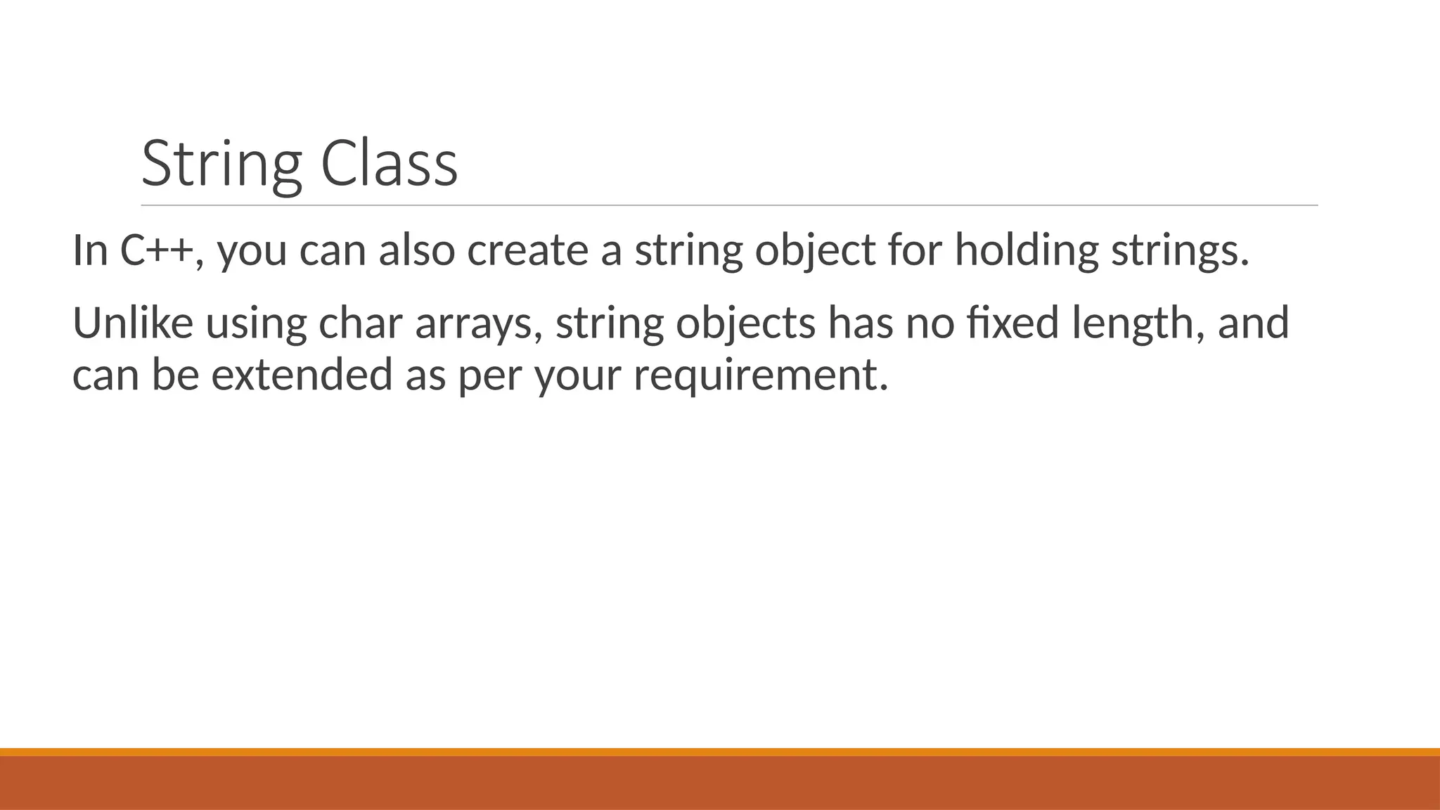 String Class
In C++, you can also create a string object for holding strings.
Unlike using char arrays, string objects has no fixed length, and
can be extended as per your requirement.
 