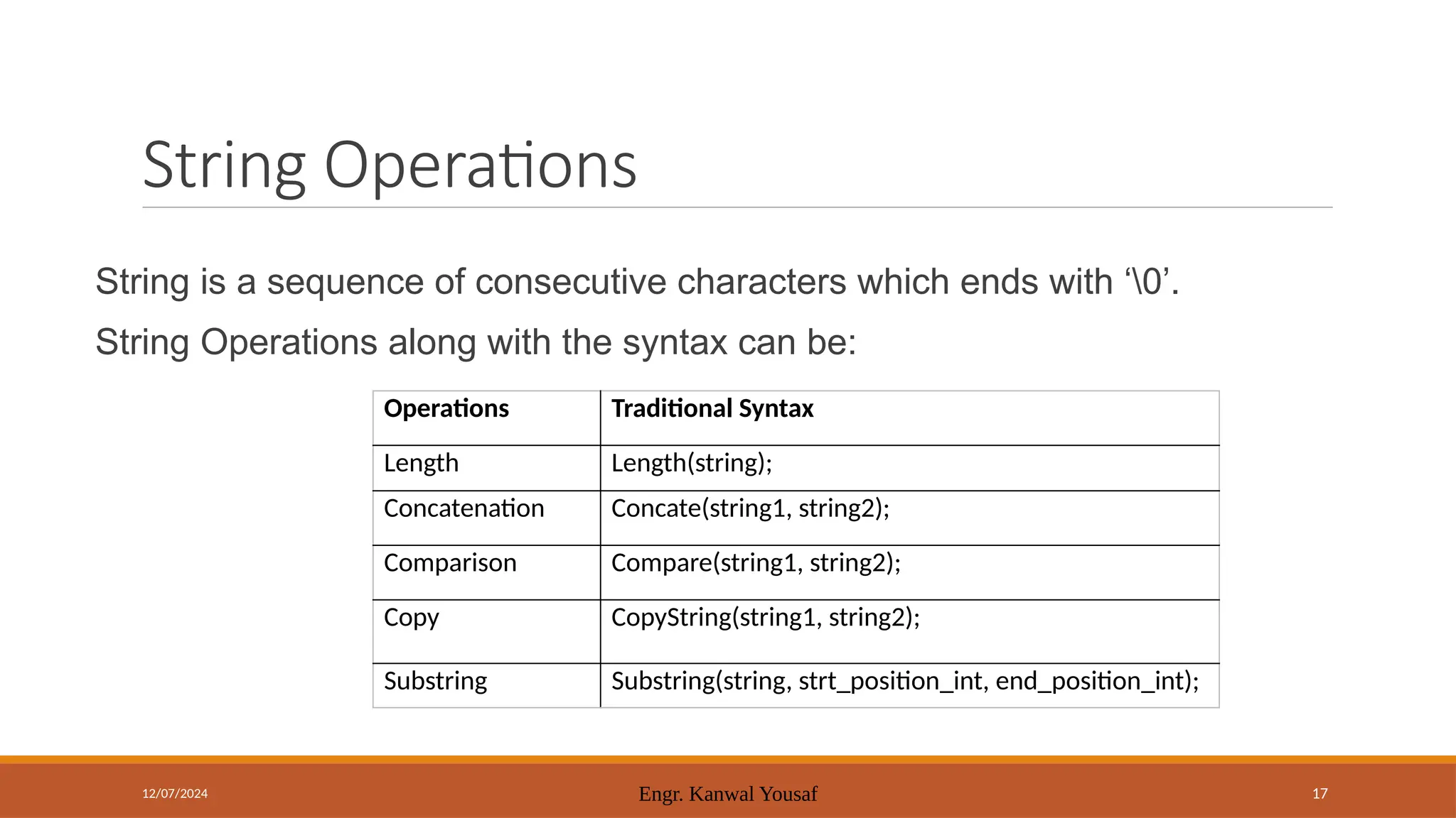12/07/2024 Engr. Kanwal Yousaf 17
String is a sequence of consecutive characters which ends with ‘0’.
String Operations along with the syntax can be:
String Operations
Operations Traditional Syntax
Length Length(string);
Concatenation Concate(string1, string2);
Comparison Compare(string1, string2);
Copy CopyString(string1, string2);
Substring Substring(string, strt_position_int, end_position_int);
 