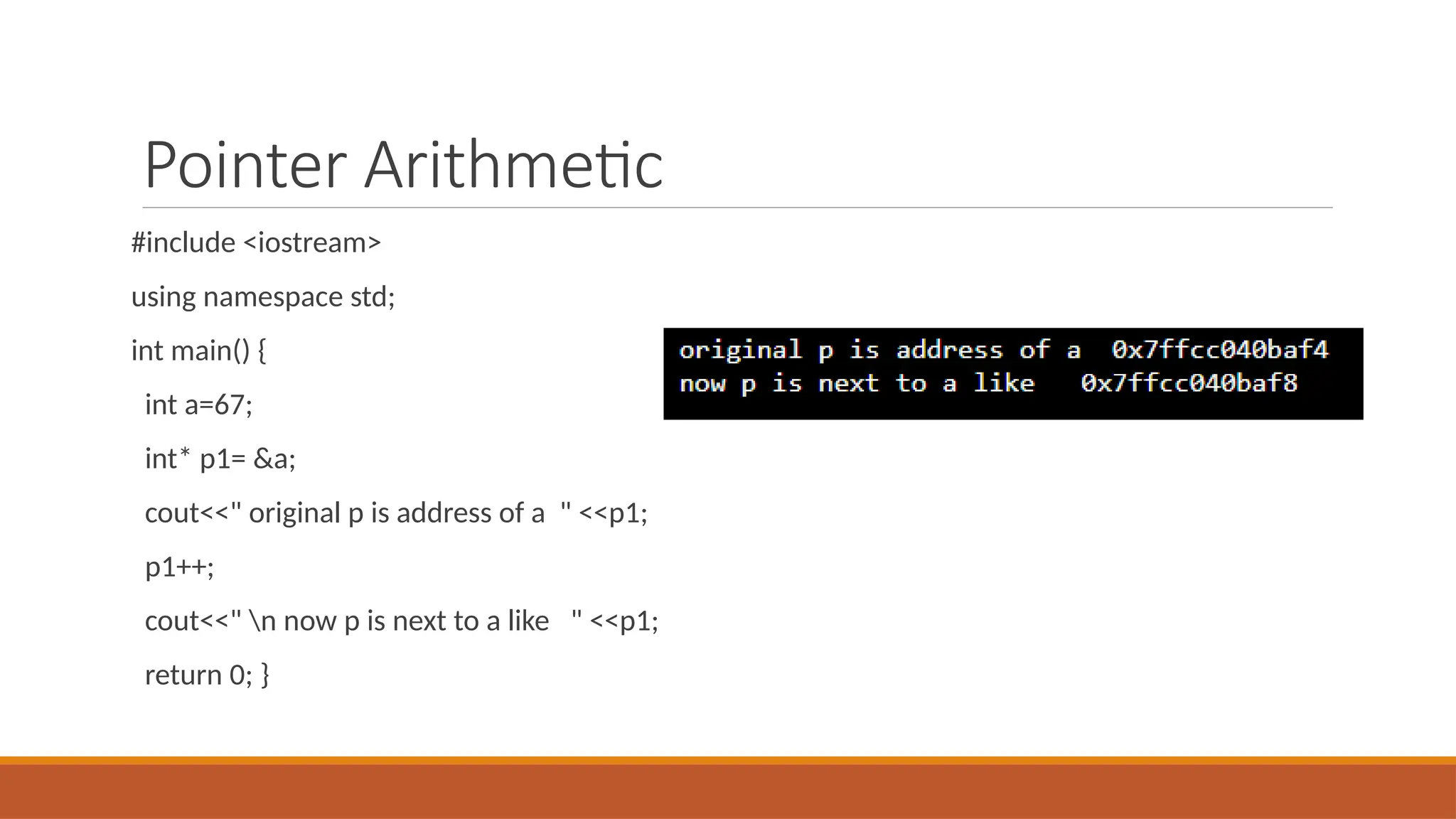 Pointer Arithmetic
#include <iostream>
using namespace std;
int main() {
int a=67;
int* p1= &a;
cout<<" original p is address of a " <<p1;
p1++;
cout<<" n now p is next to a like " <<p1;
return 0; }
 
