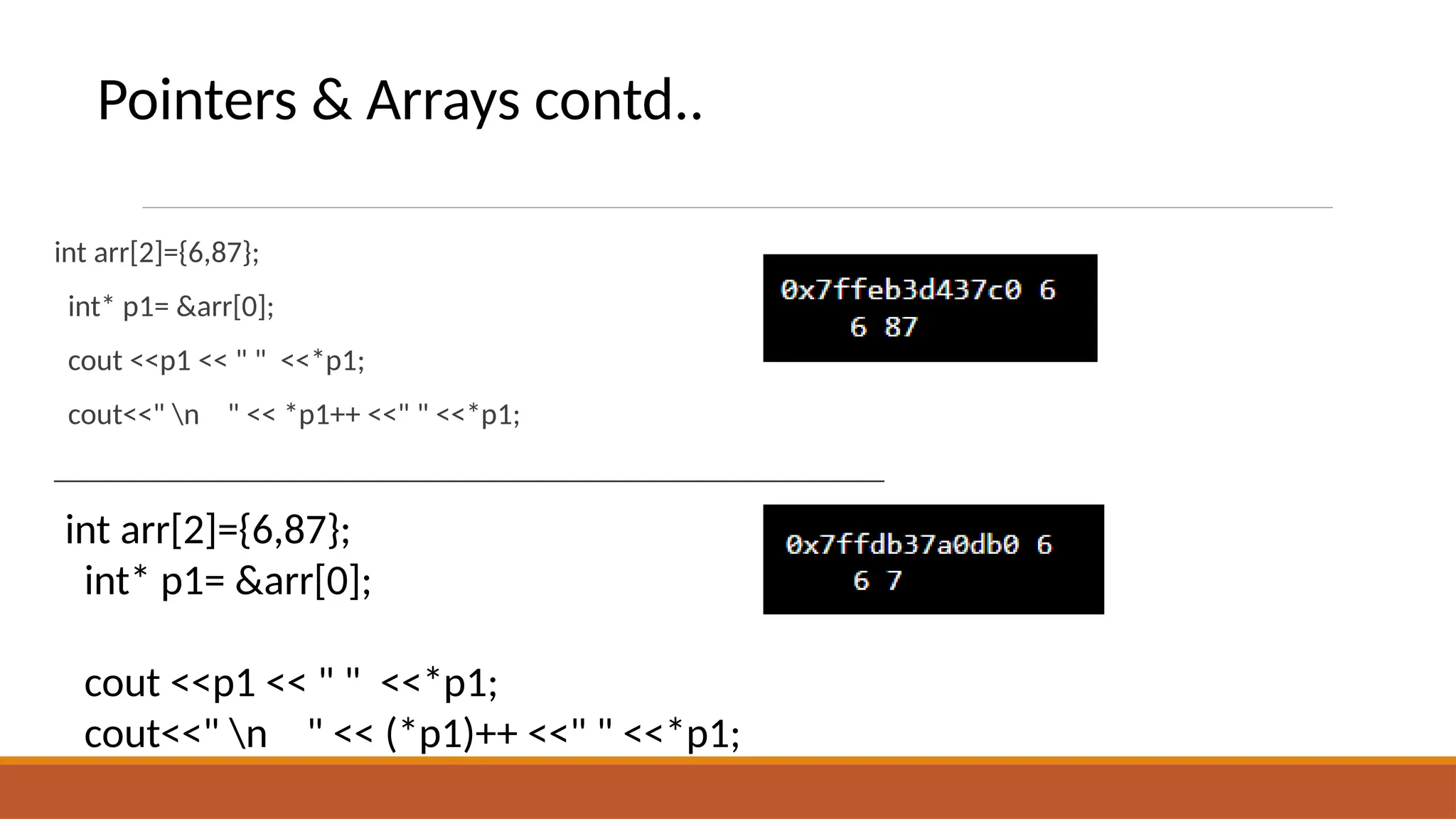 int arr[2]={6,87};
int* p1= &arr[0];
cout <<p1 << " " <<*p1;
cout<<" n " << *p1++ <<" " <<*p1;
_______________________________________________________
int arr[2]={6,87};
int* p1= &arr[0];
cout <<p1 << " " <<*p1;
cout<<" n " << (*p1)++ <<" " <<*p1;
Pointers & Arrays contd..
 