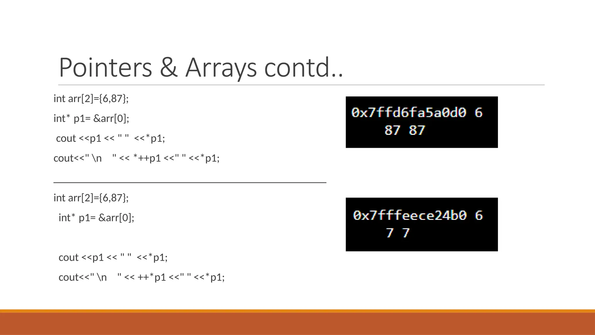 Pointers & Arrays contd..
int arr[2]={6,87};
int* p1= &arr[0];
cout <<p1 << " " <<*p1;
cout<<" n " << *++p1 <<" " <<*p1;
_________________________________________________
int arr[2]={6,87};
int* p1= &arr[0];
cout <<p1 << " " <<*p1;
cout<<" n " << ++*p1 <<" " <<*p1;
 