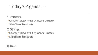 Today’s Agenda --
1. Pointers
◦ Chapter 1 DSA 4th
Ed by Adam Drozdek
◦ SlideShare handouts
2. Strings
◦ Chapter 1 DSA 4th
Ed by Adam Drozdek
◦ SlideShare handouts
3. Quiz
 
