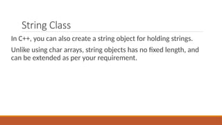 String Class
In C++, you can also create a string object for holding strings.
Unlike using char arrays, string objects has no fixed length, and
can be extended as per your requirement.
 