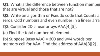 Q1. What is the difference between function member
that are virtual and those that are not?
Q2. Write an algorithm or Pseudo code that Counts al
zeros, Odd numbers and even number in a linear array
Q3. Consider 2D.Linear arrays AAA[4][5].
(a) Find the total number of elements.
(b) Suppose Base(AAA) = 300 and w=4 words per
memory cell for AAA. Find the address of AAA[3][2] .
 