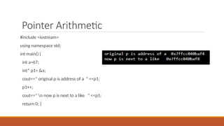 Pointer Arithmetic
#include <iostream>
using namespace std;
int main() {
int a=67;
int* p1= &a;
cout<<" original p is address of a " <<p1;
p1++;
cout<<" n now p is next to a like " <<p1;
return 0; }
 