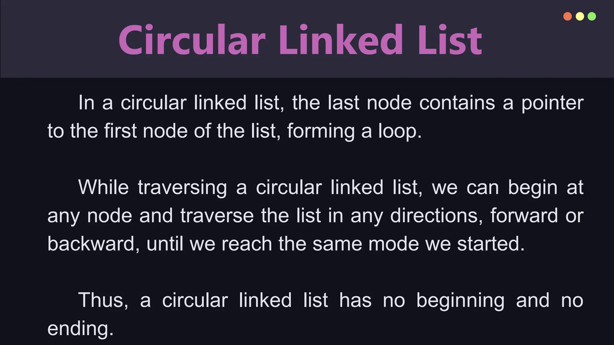 Circular Linked List
In a circular linked list, the last node contains a pointer
to the first node of the list, forming a loop.
While traversing a circular linked list, we can begin at
any node and traverse the list in any directions, forward or
backward, until we reach the same mode we started.
Thus, a circular linked list has no beginning and no
ending.
 