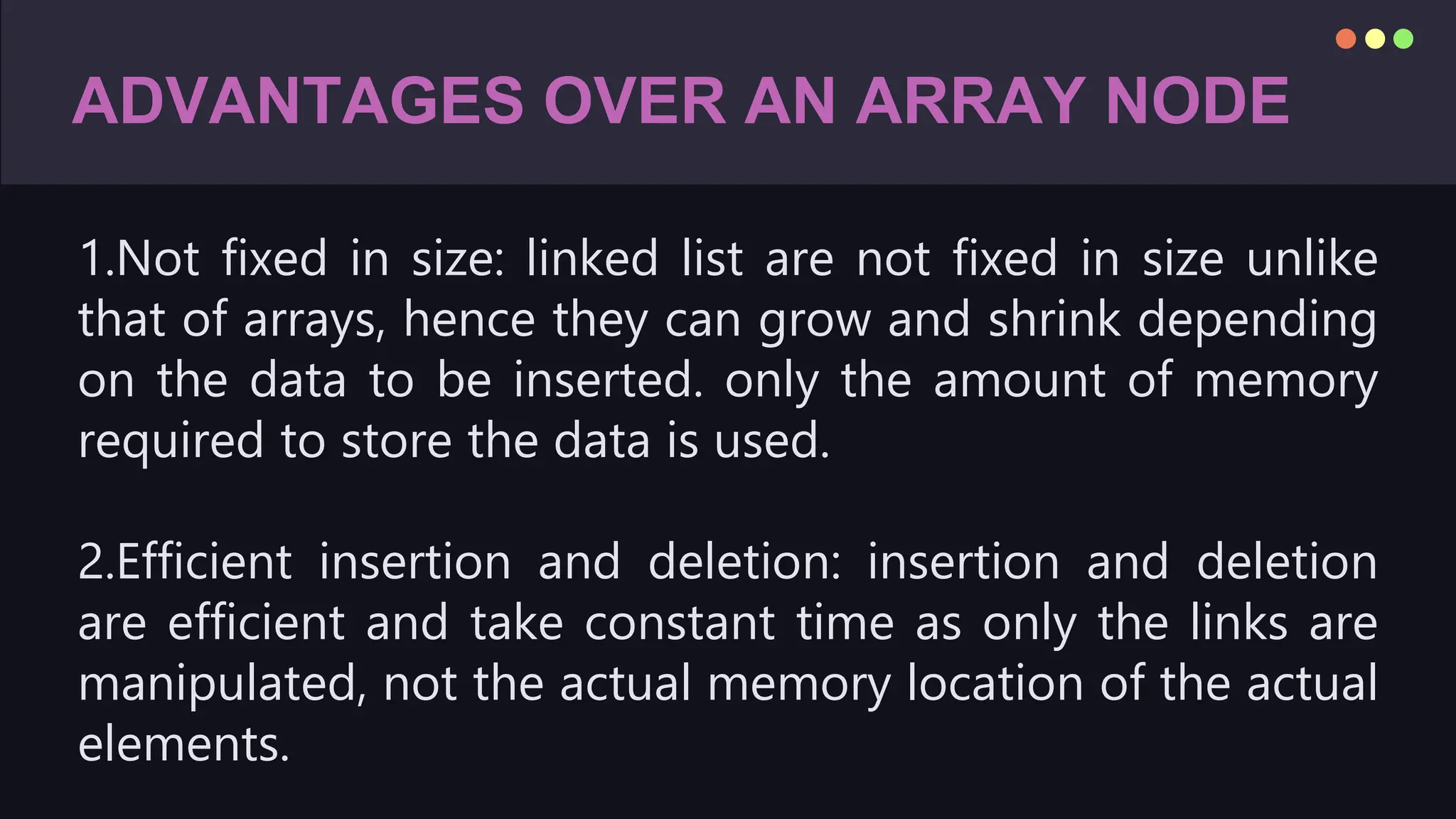 ADVANTAGES OVER AN ARRAY NODE
1.Not fixed in size: linked list are not fixed in size unlike
that of arrays, hence they can grow and shrink depending
on the data to be inserted. only the amount of memory
required to store the data is used.
2.Efficient insertion and deletion: insertion and deletion
are efficient and take constant time as only the links are
manipulated, not the actual memory location of the actual
elements.
 