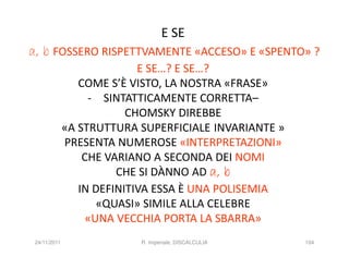 E SE
a, b FOSSERO RISPETTVAMENTE «ACCESO» E «SPENTO» ?
                            E SE…? E SE…?
                 COME S’È VISTO, LA NOSTRA «FRASE»
                   - SINTATTICAMENTE CORRETTA–
                          CHOMSKY DIREBBE
              «A STRUTTURA SUPERFICIALE INVARIANTE »
              PRESENTA NUMEROSE «INTERPRETAZIONI»
                  CHE VARIANO A SECONDA DEI NOMI
                        CHE SI DÀNNO AD a, b
                 IN DEFINITIVA ESSA È UNA POLISEMIA
                     «QUASI» SIMILE ALLA CELEBRE
                   «UNA VECCHIA PORTA LA SBARRA»
 24/11/2011                R. Imperiale, DISCALCULIA   104
 