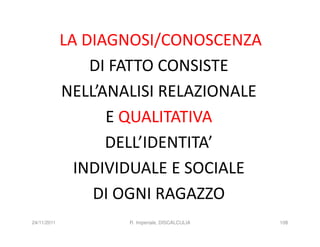 LA DIAGNOSI/CONOSCENZA
                 DI FATTO CONSISTE
             NELL’ANALISI RELAZIONALE
                   E QUALITATIVA
                   DELL’IDENTITA’
               INDIVIDUALE E SOCIALE
                 DI OGNI RAGAZZO
24/11/2011           R. Imperiale, DISCALCULIA   108
 