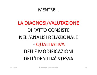 MENTRE…

             LA DIAGNOSI/VALUTAZIONE
                 DI FATTO CONSISTE
             NELL’ANALISI RELAZIONALE
                   E QUALITATIVA
               DELLE MODIFICAZIONI
               DELL’IDENTITA’ STESSA
24/11/2011           R. Imperiale, DISCALCULIA   109
 