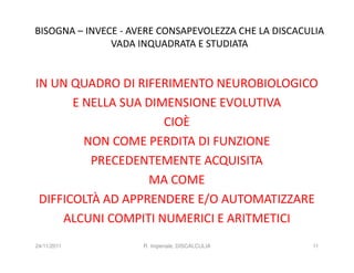 BISOGNA – INVECE - AVERE CONSAPEVOLEZZA CHE LA DISCACULIA
               VADA INQUADRATA E STUDIATA


IN UN QUADRO DI RIFERIMENTO NEUROBIOLOGICO
       E NELLA SUA DIMENSIONE EVOLUTIVA
                      CIOÈ
         NON COME PERDITA DI FUNZIONE
          PRECEDENTEMENTE ACQUISITA
                   MA COME
 DIFFICOLTÀ AD APPRENDERE E/O AUTOMATIZZARE
     ALCUNI COMPITI NUMERICI E ARITMETICI
24/11/2011           R. Imperiale, DISCALCULIA        11
 