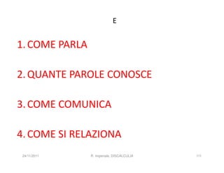 E


1. COME PARLA

2. QUANTE PAROLE CONOSCE

3. COME COMUNICA

4. COME SI RELAZIONA
 24/11/2011     R. Imperiale, DISCALCULIA   111
 