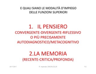 E QUALI SIANO LE MODALITÀ D’IMPIEGO
                  DELLE FUNZIONI SUPERIORI



                  1. IL PENSIERO
       CONVERGENTE-DIVERGENTE-RIFLESSIVO
              O PIÙ PRECISAMENTE
        AUTODIAGNOSTICO/METACOGNITIVO


                  2.LA MEMORIA
              (RECENTE-CRITICA/PROFONDA)
24/11/2011              R. Imperiale, DISCALCULIA   112
 