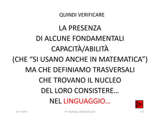 QUINDI VERIFICARE

              LA PRESENZA
       DI ALCUNE FONDAMENTALI
            CAPACITÀ/ABILITÀ
(CHE “SI USANO ANCHE IN MATEMATICA”)
   MA CHE DEFINIAMO TRASVERSALI
        CHE TROVANO IL NUCLEO
         DEL LORO CONSISTERE…
           NEL LINGUAGGIO…
24/11/2011     R. Imperiale, DISCALCULIA   113
 