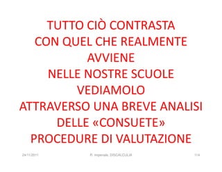 TUTTO CIÒ CONTRASTA
   CON QUEL CHE REALMENTE
           AVVIENE
     NELLE NOSTRE SCUOLE
         VEDIAMOLO
ATTRAVERSO UNA BREVE ANALISI
      DELLE «CONSUETE»
  PROCEDURE DI VALUTAZIONE
24/11/2011   R. Imperiale, DISCALCULIA   114
 
