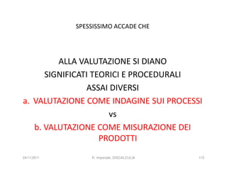 SPESSISSIMO ACCADE CHE




         ALLA VALUTAZIONE SI DIANO
      SIGNIFICATI TEORICI E PROCEDURALI
                ASSAI DIVERSI
a. VALUTAZIONE COME INDAGINE SUI PROCESSI
                      vs
   b. VALUTAZIONE COME MISURAZIONE DEI
                    PRODOTTI
24/11/2011       R. Imperiale, DISCALCULIA   115
 
