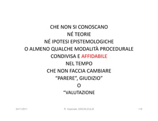 CHE NON SI CONOSCANO
                      NÉ TEORIE
             NÉ IPOTESI EPISTEMOLOGICHE
       O ALMENO QUALCHE MODALITÀ PROCEDURALE
                CONDIVISA E AFFIDABILE
                      NEL TEMPO
              CHE NON FACCIA CAMBIARE
                  “PARERE”, GIUDIZIO”
                           O
                    “VALUTAZIONE


24/11/2011          R. Imperiale, DISCALCULIA   116
 