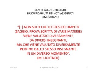 INFATTI, ALCUNE RICERCHE
             SULL’AFFIDABILITÀ DEI VOTI ASSEGNATI
                         DIMOSTRANO


        “[..] NON SOLO CHE LO STESSO COMPITO
      (SAGGIO, PROVA SCRITTA DI VARIE MATERIE)
             VIENE VALUTATO DIVERSAMENTE
                 DA DIVERSI INSEGNANTI,
       MA CHE VIENE VALUTATO DIVERSAMENTE
          PERFINO DALLO STESSO INSEGNANTE
               IN UN DIVERSO MOMENTO”.
                     (M. LICHTNER)

24/11/2011             R. Imperiale, DISCALCULIA    117
 