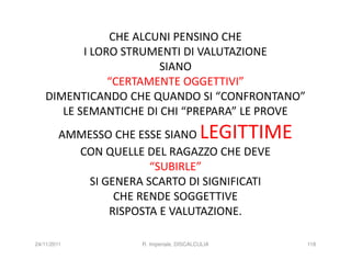 CHE ALCUNI PENSINO CHE
           I LORO STRUMENTI DI VALUTAZIONE
                        SIANO
                “CERTAMENTE OGGETTIVI”
    DIMENTICANDO CHE QUANDO SI “CONFRONTANO”
       LE SEMANTICHE DI CHI “PREPARA” LE PROVE
         AMMESSO CHE ESSE SIANO            LEGITTIME
           CON QUELLE DEL RAGAZZO CHE DEVE
                       “SUBIRLE”
            SI GENERA SCARTO DI SIGNIFICATI
                 CHE RENDE SOGGETTIVE
                RISPOSTA E VALUTAZIONE.

24/11/2011            R. Imperiale, DISCALCULIA        118
 