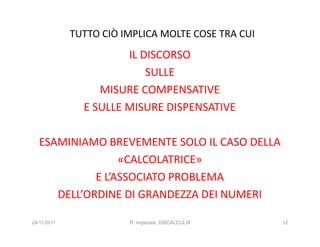 TUTTO CIÒ IMPLICA MOLTE COSE TRA CUI
                       IL DISCORSO
                           SULLE
                  MISURE COMPENSATIVE
               E SULLE MISURE DISPENSATIVE

  ESAMINIAMO BREVEMENTE SOLO IL CASO DELLA
                 «CALCOLATRICE»
            E L’ASSOCIATO PROBLEMA
     DELL’ORDINE DI GRANDEZZA DEI NUMERI

24/11/2011              R. Imperiale, DISCALCULIA   12
 
