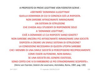 A PROPOSITO DI PROVE LEGITTIME VON FOERSTER SCRIVE :
                  «DEFINIRÒ 'DOMANDA ILLEGITTIMA'
        QUELLA DOMANDA DI CUI SI CONOSCA GIÀ LA RISPOSTA.
              NON SAREBBE AFFASCINANTE IMMAGINARE
                     UN SISTEMA DI ISTRUZIONE
            CHE CHIEDA AGLI STUDENTI DI RISPONDERE SOLO
                       A 'DOMANDE LEGITTIME',
           CIOÈ A DOMANDE LE CUI RISPOSTE SIANO IGNOTE?
 NON SAREBBE ANCORA PIÙ AFFASCINANTE IMMAGINARE UNA SOCIETÀ
        DISPOSTA A CREARE UN SIMILE SISTEMA DI ISTRUZIONE?
        LA CONDIZIONE NECESSARIA DI QUESTA UTOPIA SAREBBE
CHE I MEMBRI DI UNA SIMILE SOCIETÀ SI PERCEPISSERO RECIPROCAMENTE
                COME ESSERI AUTONOMI, NON-BANALI.
                SE UNA SOCIETÀ DEL GENERE ESISTESSE,
 SONO CERTO CHE VI SI FAREBBERO LE PIÙ STRAORDINARIE SCOPERTE».
     [Heinz von Foerster, Sistemi che osservano, Astrolabio, Roma, 1987, pag. 130]
24/11/2011                       R. Imperiale, DISCALCULIA                           120
 