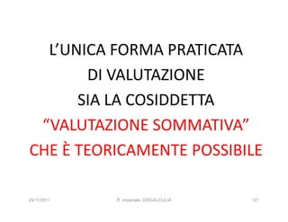 L’UNICA FORMA PRATICATA
        DI VALUTAZIONE
      SIA LA COSIDDETTA
 “VALUTAZIONE SOMMATIVA”
CHE È TEORICAMENTE POSSIBILE

24/11/2011   R. Imperiale, DISCALCULIA   121
 