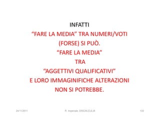 INFATTI
              “FARE LA MEDIA” TRA NUMERI/VOTI
                        (FORSE) SI PUÒ.
                       “FARE LA MEDIA”
                              TRA
                  “AGGETTIVI QUALIFICATIVI”
             E LORO IMMAGINIFICHE ALTERAZIONI
                      NON SI POTREBBE.


24/11/2011              R. Imperiale, DISCALCULIA   122
 
