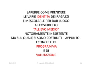 SAREBBE COME PRENDERE
         LE VARIE IDENTITÀ DEI RAGAZZI
         E MESCOLARLE PER DAR LUOGO
                AL COSIDDETTO
               “ALLIEVO MEDIO”
          NOTORIAMENTE INESISTENTE
  MA SUL QUALE SI SONO COSTRUITI – APPUNTO -
                 I CONCETTI DI
                  PROGRAMMA
                      E DI
                 VALUTAZIONE

24/11/2011       R. Imperiale, DISCALCULIA   124
 