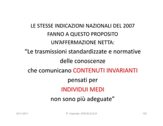 LE STESSE INDICAZIONI NAZIONALI DEL 2007
                    FANNO A QUESTO PROPOSITO
                     UN’AFFERMAZIONE NETTA:
      “Le trasmissioni standardizzate e normative
                   delle conoscenze
       che comunicano CONTENUTI INVARIANTI
                       pensati per
                    INDIVIDUI MEDI
               non sono più adeguate”

24/11/2011                R. Imperiale, DISCALCULIA     125
 