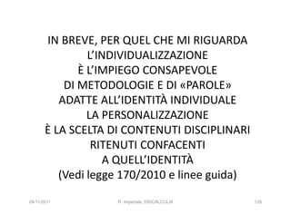 IN BREVE, PER QUEL CHE MI RIGUARDA
                L’INDIVIDUALIZZAZIONE
              È L’IMPIEGO CONSAPEVOLE
           DI METODOLOGIE E DI «PAROLE»
          ADATTE ALL’IDENTITÀ INDIVIDUALE
                LA PERSONALIZZAZIONE
       È LA SCELTA DI CONTENUTI DISCIPLINARI
                 RITENUTI CONFACENTI
                   A QUELL’IDENTITÀ
          (Vedi legge 170/2010 e linee guida)
24/11/2011          R. Imperiale, DISCALCULIA   128
 