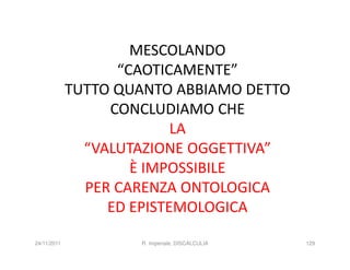 MESCOLANDO
                   “CAOTICAMENTE”
             TUTTO QUANTO ABBIAMO DETTO
                  CONCLUDIAMO CHE
                           LA
               “VALUTAZIONE OGGETTIVA”
                     È IMPOSSIBILE
               PER CARENZA ONTOLOGICA
                  ED EPISTEMOLOGICA

24/11/2011           R. Imperiale, DISCALCULIA   129
 