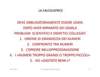 LA CALCOLATRICE


     DEVE OBBLIGATORIAMENTE ESSERE USATA
        DOPO AVER IMPARATO AD USARLA
   PROBLEMI SCIENTIFICI E DIDATTICI COLLEGATI
      1. ORDINE DI GRANDEZZA DEI NUMERI
           2. CONFRONTO TRA NUMERI
       3. L’ERRORE NELL’APPROSSIMAZIONE
4. I «NUMERI TROPPO GRANDI O TROPPO PICCOLI»
             5. HO «DIGITATO BENE»?

24/11/2011       R. Imperiale, DISCALCULIA   13
 