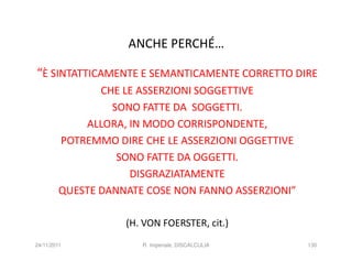 ANCHE PERCHÉ…

“È SINTATTICAMENTE E SEMANTICAMENTE CORRETTO DIRE
               CHE LE ASSERZIONI SOGGETTIVE
                 SONO FATTE DA SOGGETTI.
            ALLORA, IN MODO CORRISPONDENTE,
        POTREMMO DIRE CHE LE ASSERZIONI OGGETTIVE
                  SONO FATTE DA OGGETTI.
                    DISGRAZIATAMENTE
        QUESTE DANNATE COSE NON FANNO ASSERZIONI”

                   (H. VON FOERSTER, cit.)
24/11/2011            R. Imperiale, DISCALCULIA     130
 