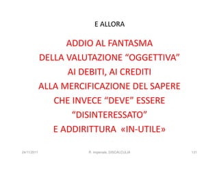 E ALLORA

                   ADDIO AL FANTASMA
             DELLA VALUTAZIONE “OGGETTIVA”
                   AI DEBITI, AI CREDITI
             ALLA MERCIFICAZIONE DEL SAPERE
                CHE INVECE “DEVE” ESSERE
                    “DISINTERESSATO”
                E ADDIRITTURA «IN-UTILE»

24/11/2011             R. Imperiale, DISCALCULIA   131
 