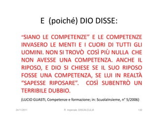 E (poiché) DIO DISSE:
    “SIANO LE COMPETENZE” E LE COMPETENZE
    INVASERO LE MENTI E I CUORI DI TUTTI GLI
    UOMINI. NON SI TROVÒ COSÌ PIÙ NULLA CHE
    NON AVESSE UNA COMPETENZA. ANCHE IL
    RIPOSO, E DIO SI CHIESE SE IL SUO RIPOSO
    FOSSE UNA COMPETENZA, SE LUI IN REALTÀ
    “SAPESSE RIPOSARE”. COSÌ SUBENTRÒ UN
    TERRIBILE DUBBIO.
    (LUCIO GUASTI, Competenze e formazione; in: ScuolaInsieme, n° 5/2006)

24/11/2011                   R. Imperiale, DISCALCULIA                  132
 