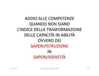 ADDIO ALLE COMPETENZE
               QUANDO NON SIANO
         L’INDICE DELLA TRASFORMAZIONE
             DELLE CAPACITÀ IN ABILITÀ
                    OVVERO DEI
                SAPERI/ISTRUZIONE
                        IN
                  SAPERI/IDENTITÀ

24/11/2011         R. Imperiale, DISCALCULIA   133
 