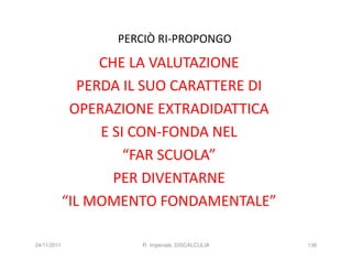 PERCIÒ RI-PROPONGO

                   CHE LA VALUTAZIONE
                PERDA IL SUO CARATTERE DI
              OPERAZIONE EXTRADIDATTICA
                   E SI CON-FONDA NEL
                       “FAR SCUOLA”
                     PER DIVENTARNE
             “IL MOMENTO FONDAMENTALE”

24/11/2011             R. Imperiale, DISCALCULIA   136
 