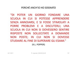 PERCHÉ ANCH’IO HO SOGNATO

    “DI POTER UN GIORNO FONDARE UNA
    SCUOLA IN CUI SI POTESSE APPRENDERE
    SENZA ANNOIARSI, E SI FOSSE STIMOLATI A
    PORRE PROBLEMI E A DISCUTERLI; UNA
    SCUOLA IN CUI NON SI DOVESSERO SENTIRE
    RISPOSTE NON SOLLECITATE A DOMANDE
    NON POSTE; IN CUI NON SI DOVESSE
    STUDIARE AL FINE DI SUPERARE GLI ESAMI.”
                     (K.L. POPPER)


24/11/2011          R. Imperiale, DISCALCULIA   137
 