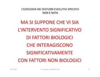 L’EZIOLOGIA DEI DISTURBI EVOLUTIVI SPECIFICI
                              NON È NOTA


               MA SI SUPPONE CHE VI SIA
             L’INTERVENTO SIGNIFICATIVO
                 DI FATTORI BIOLOGICI
                 CHE INTERAGISCONO
                 SIGNIFICATIVAMENTE
             CON FATTORI NON BIOLOGICI
24/11/2011                  R. Imperiale, DISCALCULIA        14
 